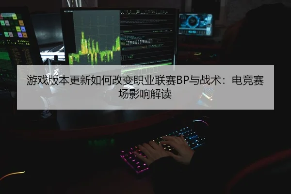 游戏版本更新如何改变职业联赛BP与战术：电竞赛场影响解读